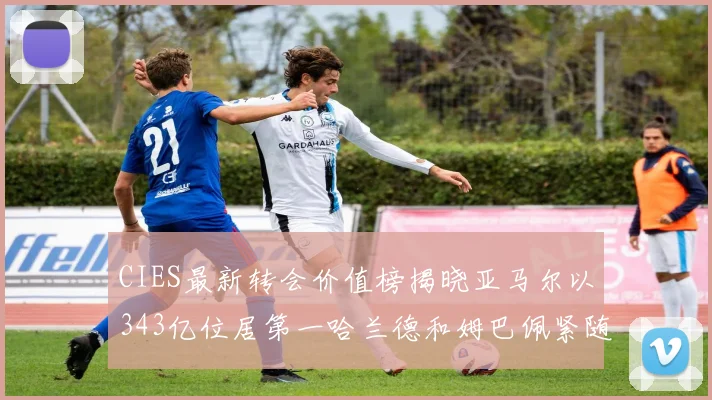 CIES最新转会价值榜揭晓亚马尔以343亿位居第一哈兰德和姆巴佩紧随其后