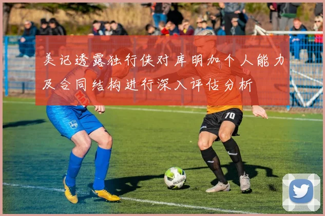 美记透露独行侠对库明加个人能力及合同结构进行深入评估分析