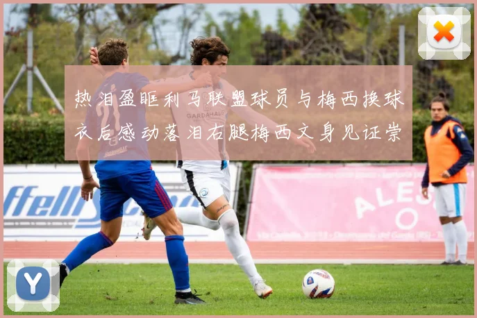 热泪盈眶利马联盟球员与梅西换球衣后感动落泪右腿梅西文身见证崇拜之情