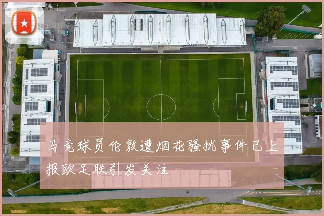 马竞球员伦敦遭烟花骚扰事件已上报欧足联引发关注