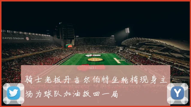 骑士老板丹吉尔伯特坐轮椅现身主场为球队加油扳回一局