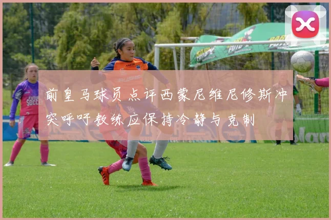 前皇马球员点评西蒙尼维尼修斯冲突呼吁教练应保持冷静与克制