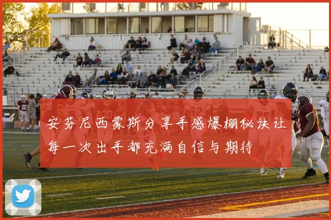 安芬尼西蒙斯分享手感爆棚秘诀让每一次出手都充满自信与期待