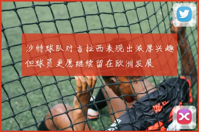 沙特球队对吉拉西表现出浓厚兴趣但球员更愿继续留在欧洲发展