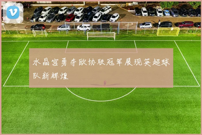 水晶宫勇夺欧协联冠军展现英超球队新辉煌