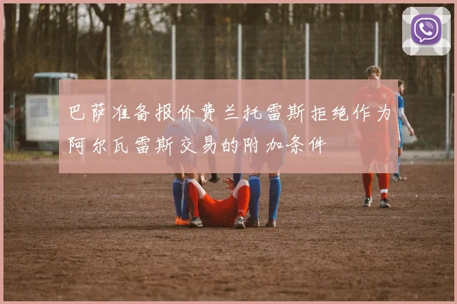 巴萨准备报价费兰托雷斯拒绝作为阿尔瓦雷斯交易的附加条件