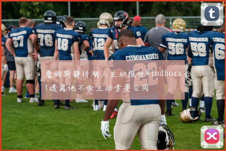 詹姆斯静待湖人主动报价Windhorst透露他不会主动索要合同