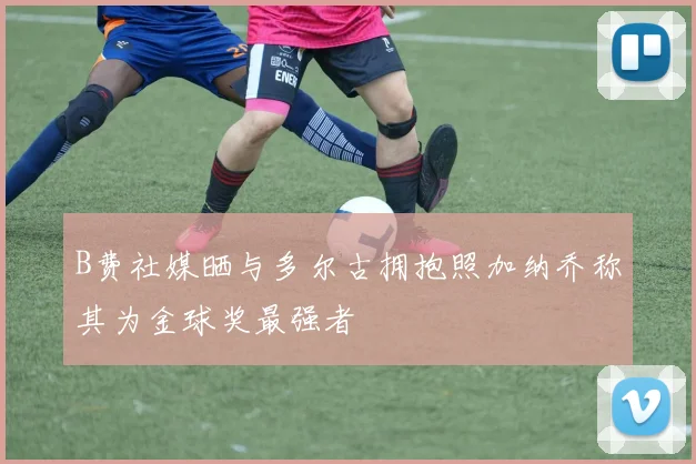 B费社媒晒与多尔古拥抱照加纳乔称其为金球奖最强者