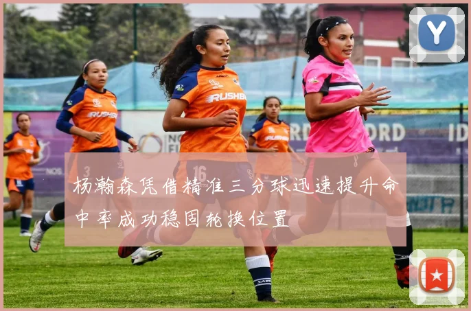 杨瀚森凭借精准三分球迅速提升命中率成功稳固轮换位置