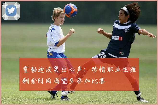 霍勒迪谈复出心声：珍惜职业生涯剩余时间渴望多参加比赛