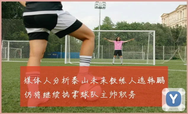 媒体人分析泰山未来教练人选韩鹏仍将继续执掌球队主帅职务