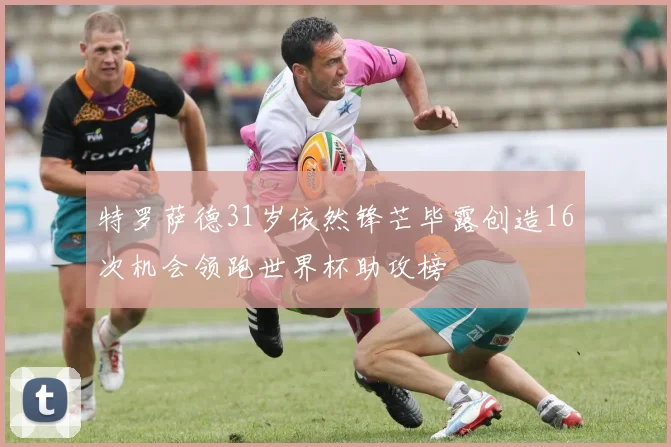 特罗萨德31岁依然锋芒毕露创造16次机会领跑世界杯助攻榜
