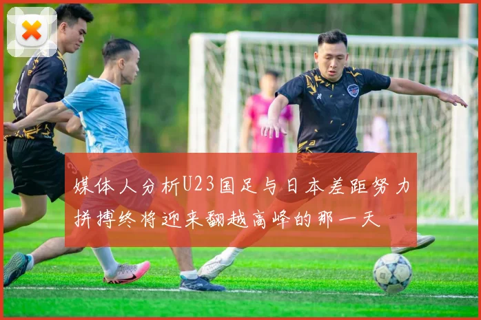 媒体人分析U23国足与日本差距努力拼搏终将迎来翻越高峰的那一天