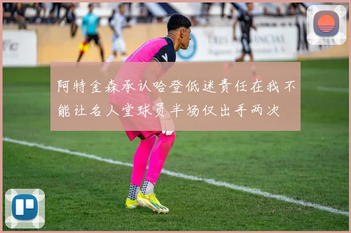 阿特金森承认哈登低迷责任在我不能让名人堂球员半场仅出手两次