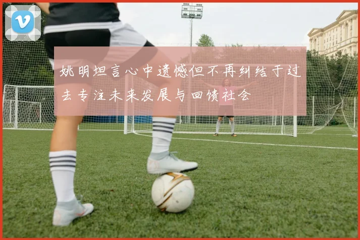 姚明坦言心中遗憾但不再纠结于过去专注未来发展与回馈社会